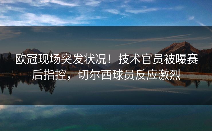 欧冠现场突发状况！技术官员被曝赛后指控，切尔西球员反应激烈