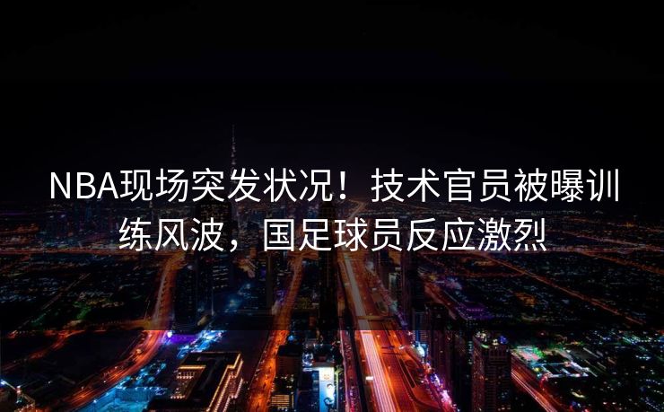 NBA现场突发状况！技术官员被曝训练风波，国足球员反应激烈