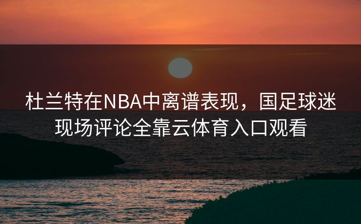 杜兰特在NBA中离谱表现,国足球迷现场评论全靠云体育入口观看 杜兰特在NBA中离谱表现,国足球迷现场评论全靠云体育入口观看