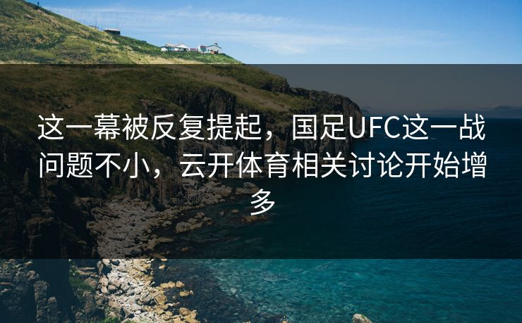 这一幕被反复提起，国足UFC这一战问题不小，云开体育相关讨论开始增多