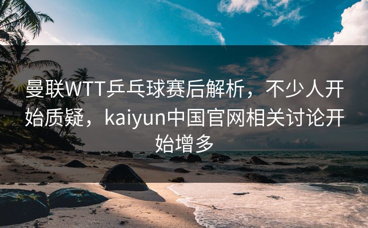 曼联WTT乒乓球赛后解析，不少人开始质疑，kaiyun中国官网相关讨论开始增多