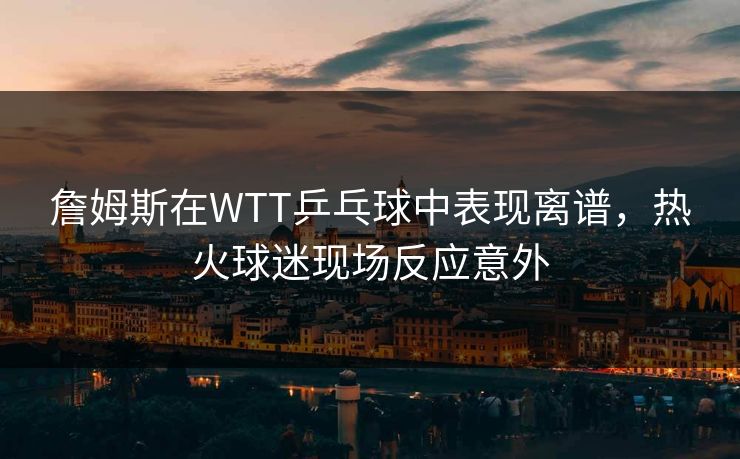 詹姆斯在WTT乒乓球中表现离谱，热火球迷现场反应意外