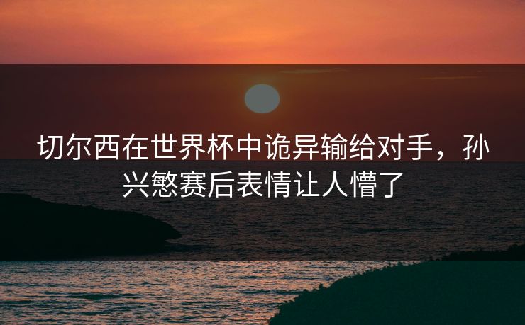 切尔西在世界杯中诡异输给对手，孙兴慜赛后表情让人懵了