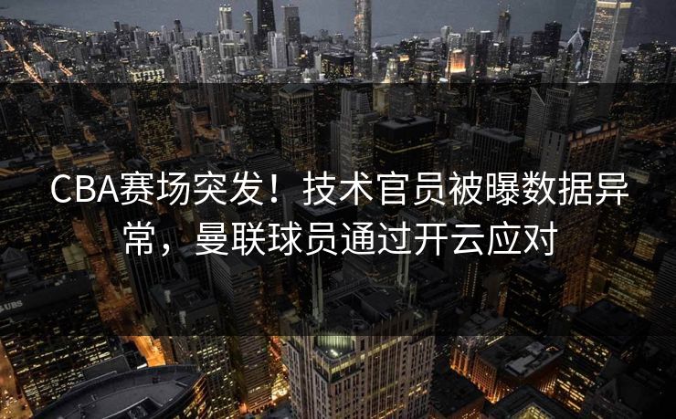 CBA赛场突发！技术官员被曝数据异常，曼联球员通过开云应对