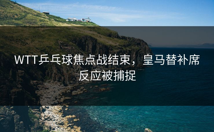 WTT乒乓球焦点战结束，皇马替补席反应被捕捉